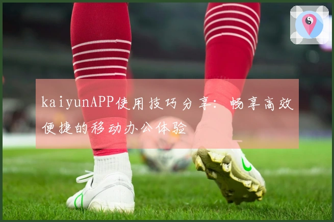 kaiyunAPP使用技巧分享：畅享高效便捷的移动办公体验