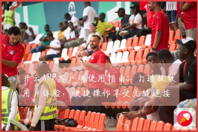 开云APP客户端使用指南：打造极致用户体验，便捷操作享受无缝连接