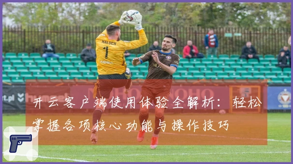 开云客户端使用体验全解析：轻松掌握各项核心功能与操作技巧